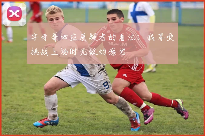 字母哥回应质疑者的看法：我享受挑战上场时无敌的感觉
