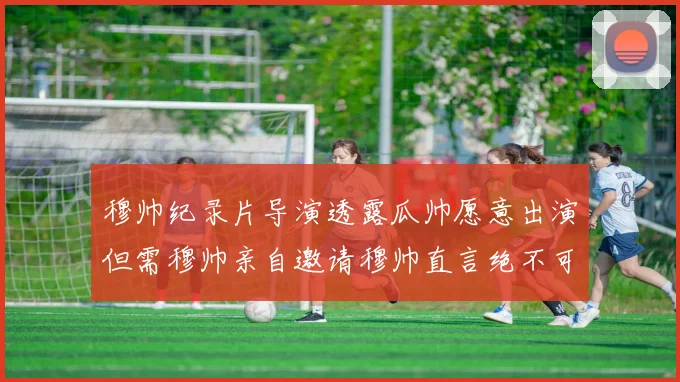 穆帅纪录片导演透露瓜帅愿意出演但需穆帅亲自邀请穆帅直言绝不可能