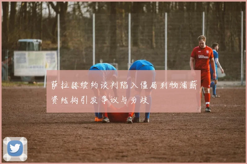 萨拉赫续约谈判陷入僵局利物浦薪资结构引发争议与分歧