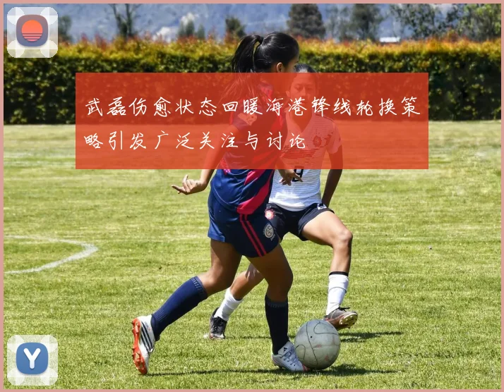 武磊伤愈状态回暖海港锋线轮换策略引发广泛关注与讨论