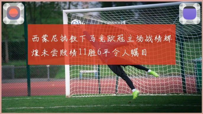 西蒙尼执教下马竞欧冠主场战绩辉煌未尝败绩11胜6平令人瞩目