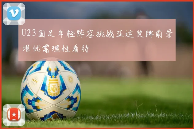 U23国足年轻阵容挑战亚运奖牌前景堪忧需理性看待