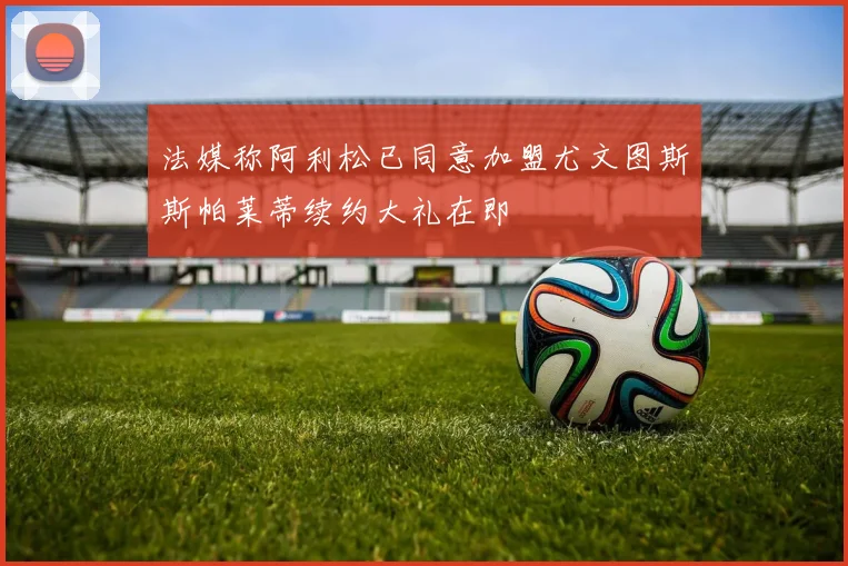 法媒称阿利松已同意加盟尤文图斯斯帕莱蒂续约大礼在即