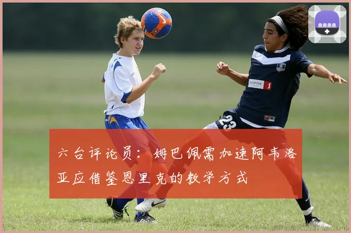 六台评论员：姆巴佩需加速阿韦洛亚应借鉴恩里克的教学方式