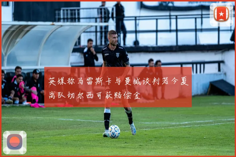英媒称马雷斯卡与曼城谈判若今夏离队切尔西可获赔偿金