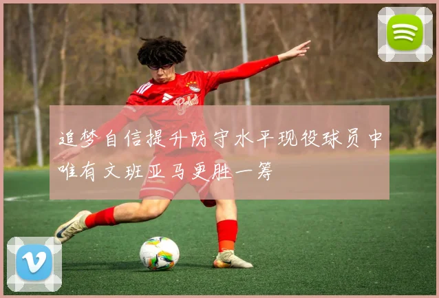 追梦自信提升防守水平现役球员中唯有文班亚马更胜一筹