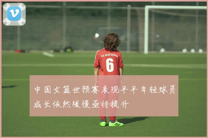 中国女篮世预赛表现平平年轻球员成长依然缓慢亟待提升